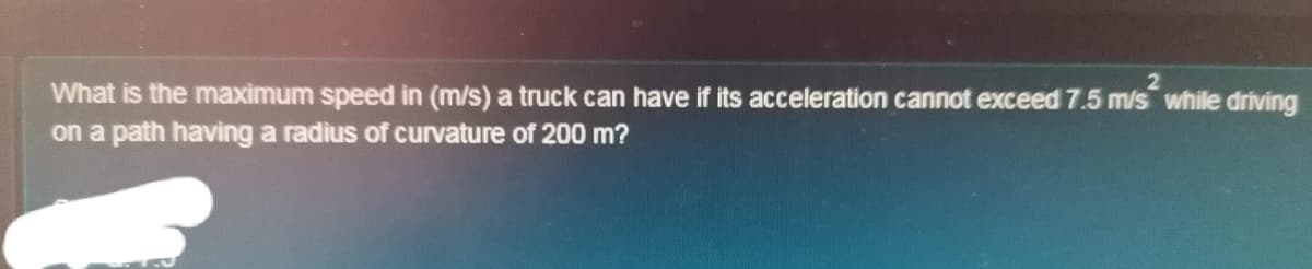 What is the maximum speed in (m/s) a truck can have if its acceleration cannot exceed 7.5 m/s while driving
on a path having a radius of curvature of 200 m?
