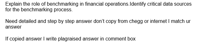 Explain the role of benchmarking in financial operations.Identify critical data sources
for the benchmarking process.
Need detailed and step by step answer don't copy from chegg or internet I match ur
answer
If copied answer I write plagraised answer in comment box
