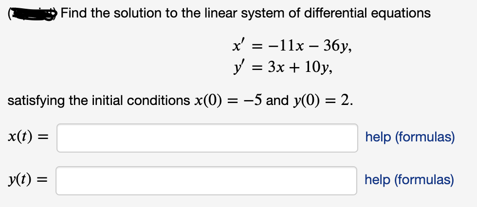 Find the solution to the linear system of differential equations
x 3D —11х — 36у,
y = 3x + 10y,
satisfying the initial conditions x(0) = -5 and y(0) = 2.
x(t) :
help (formulas)
y(t) =
help (formulas)

