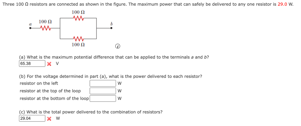 Three 100 Q resistors are connected as shown in the figure. The maximum power that can safely be delivered to any one resistor is 29.0 W.
100 N
100 N
a
b
100 N
(a) What is the maximum potential difference that can be applied to the terminals a and b?
65.38
X V
(b) For the voltage determined in part (a), what is the power delivered to each resistor?
resistor on the left
W
resistor at the top of the loop
W
resistor at the bottom of the loop
W
(c) What is the total power delivered to the combination of resistors?
29.04
