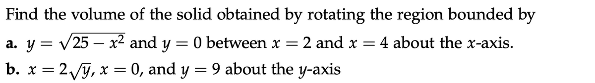 Find the volume of the solid obtained by rotating the region bounded by
a. y = V25 – x² and y
O between x
2 and x
4 about the x-axis.
-
b. x = 2y, x = 0, and y = 9 about the y-axis
