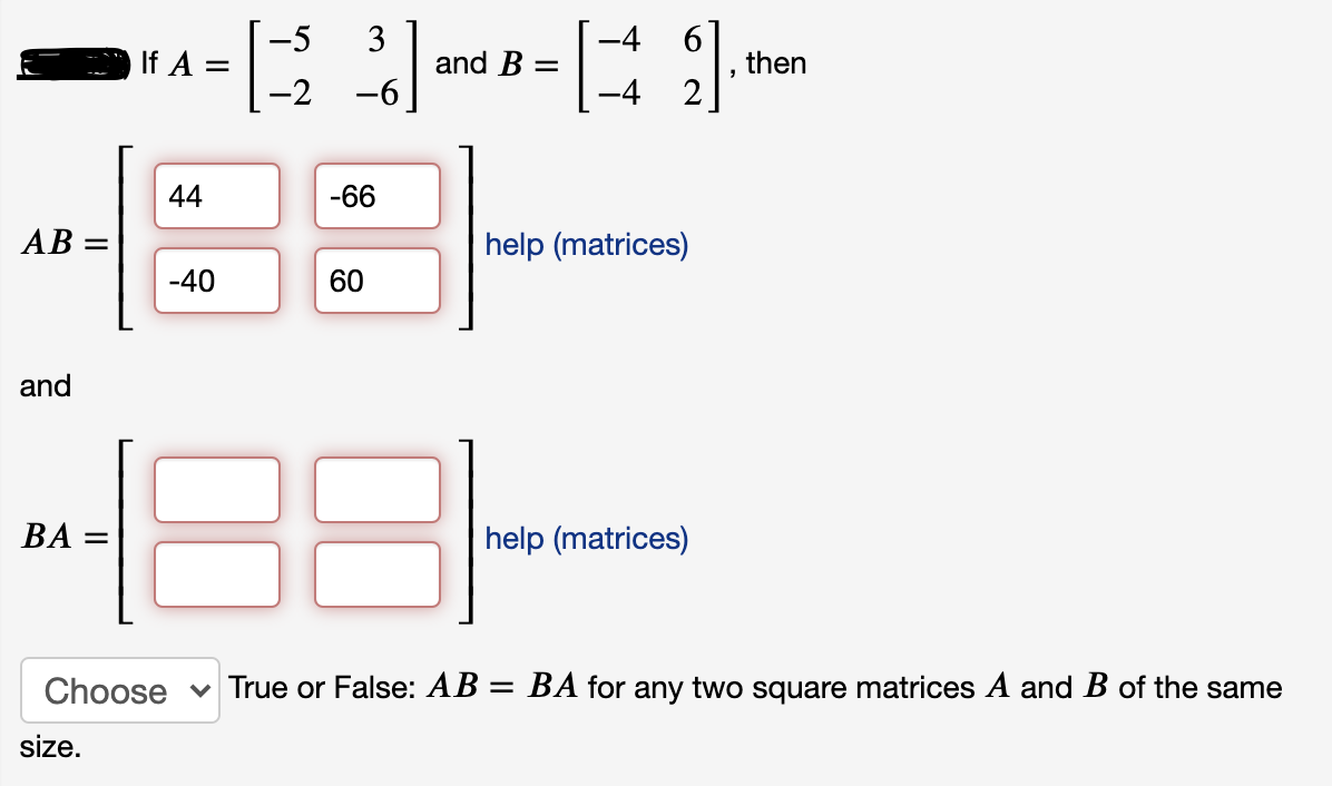 -5
If A =
-2
3
and B
-4
then
-6
-4 2
44
-66
AB :
help (matrices)
-40
60
and
88
ВА —
help (matrices)
Choose
v True or False: AB = BA for any two square matrices A and B of the same
size.
