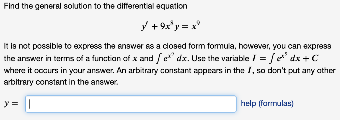 Find the general solution to the differential equation
y + 9x*y = x°
It is not possible to express the answer as a closed form formula, however, you can express
the answer in terms of a function of x and / e* dx. Use the variable I = / e* dx + C
where it occurs in your answer. An arbitrary constant appears in the 1, so don't put any other
arbitrary constant in the answer.
y = ||
help (formulas)
