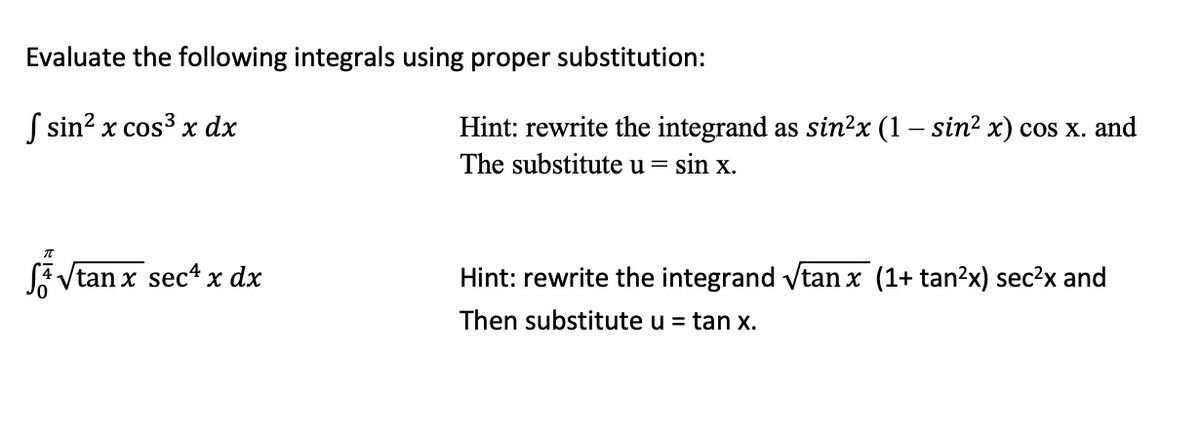 Evaluate the following integrals using proper substitution:
S sin? x cos3 x dx
Hint: rewrite the integrand as sin?x (1 – sin? x) cos x. and
The substitute u =
sin x.
SA Vtan x sec4 x dx
Hint: rewrite the integrand vtan x (1+ tan?x) sec?x and
Then substitute u = tan x.
