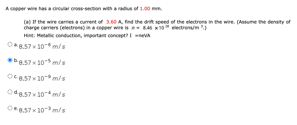 A copper wire has a circular cross-section with a radius of 1.00 mm.
(a) If the wire carries a current of 3.60 A, find the drift speed of the electrons in the wire. (Assume the density of
charge carriers (electrons) in a copper wire is n = 8.46 x10
28
electrons/m 3.)
Hint: Metallic conduction, important concept? I =neVA
O a.8.57 x 10-6 m/s
O b.g.57x 10-5 m/s
O C. 8.57 x 10-9 m/s
O d.8.57x 10-4 m/s
O e.8.57x 10-3 m/s
