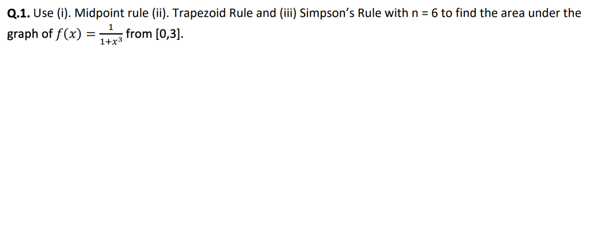 Q.1. Use (i). Midpoint rule (ii). Trapezoid Rule and (iii) Simpson's Rule with n = 6 to find the area under the
graph of f(x)
from [0,3].
1+x3
