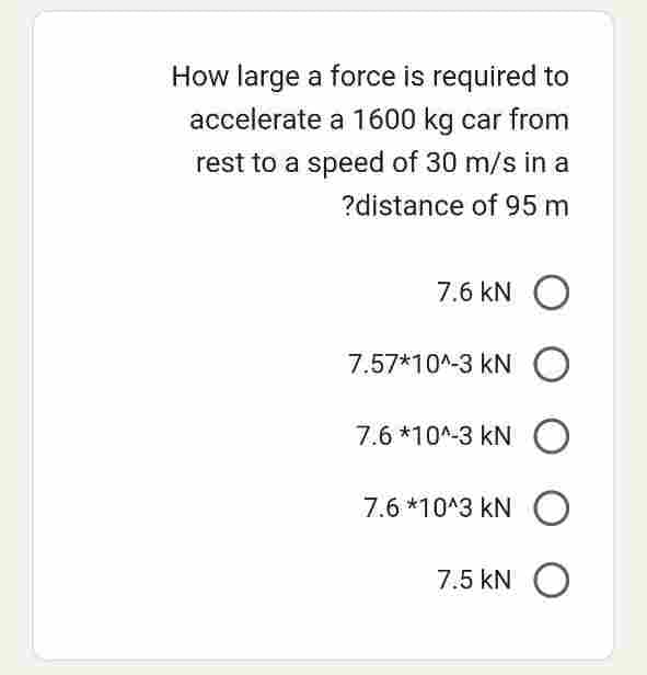 How large a force is required to
accelerate a 1600 kg car from
rest to a speed of 30 m/s in a
?distance of 95 m
7.6 KN O
7.57*10^-3 KNO
7.6 *10^-3 KNO
7.6 *10^3 KNO
7.5 kN O