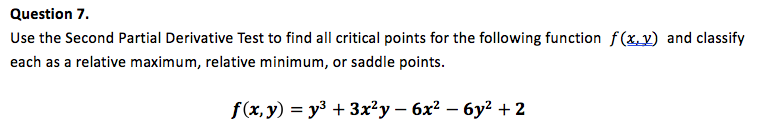 Use the Second Partial Derivative Test to find all critical points for the following function f(x,y) and classify
each as a relative maximum, relative minimum, or saddle points.
f(x,y) = y3 + 3x²y – 6x² – 6y² + 2
