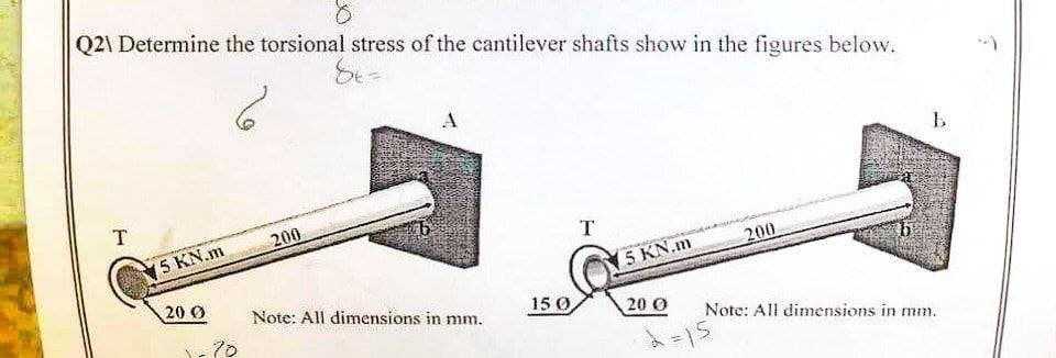 Q2\ Determine the torsional stress of the cantilever shafts show in the figures below.
86=
b
T
5 KN.m
T
200
5 KN.m
20 0
20 0
Note: All dimensions in mm.
·2=15
70
200
Note: All dimensions in mm.
15 0,