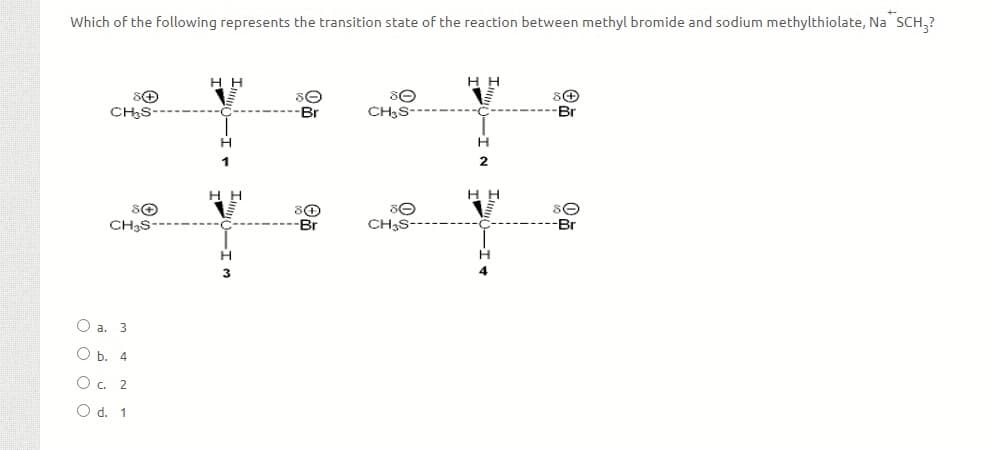 Which of the following represents the transition state of the reaction between methyl bromide and sodium methylthiolate, Na SCH,?
нн
н
CH,S-
CH;S-
Br
H
2
н
н
CH3S
-Br
CH;S-
Br
O a. 3
Ob.
O . 2
O d. 1
