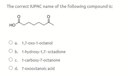 The correct IUPAC name of the following compound is:
Но
O a. 1,7-oxo-1-octanol
O b. 1-hydroxy-1,7-octadione
O. 1-carboxy-7-octanone
O d. 7-oxooctanoic acid
