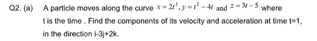Q2. (a) A particle moves along the curve *= 21, y = t² – 4t and - = 3t – 5 where
t is the time. Find the components of its velocity and acceleration at time t=1,
in the direction i-3j+2k.
