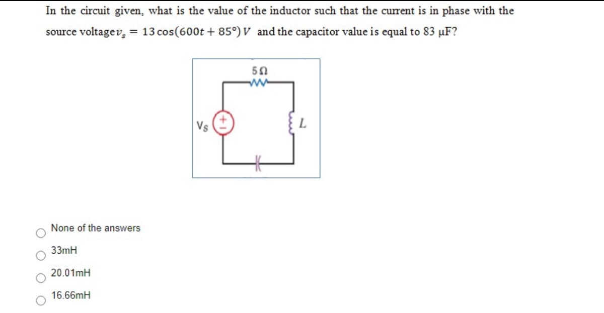 In the circuit given, what is the value of the inductor such that the curent is in phase with the
source voltagev, = 13 cos(600t + 85°) V and the capacitor value is equal to 83 µF?
50
Vs
None of the answers
33mH
20.01mH
16.66mH

