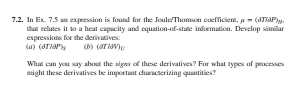 7.2. In Ex. 7.5 an expression is found for the Joule/Thomson coefficient, μ = (@T/OP)H
that relates it to a heat capacity and equation-of-state information. Develop similar
expressions for the derivatives:
(a) (OT/OP)S (b) (at lav)u
What can you say about the signs of these derivatives? For what types of processes
might these derivatives be important characterizing quantities?