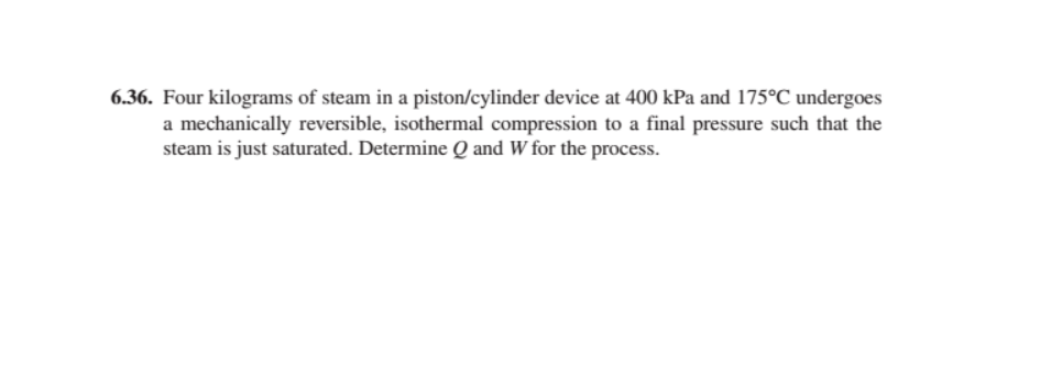 6.36. Four kilograms of steam in a piston/cylinder device at 400 kPa and 175°C undergoes
a mechanically reversible, isothermal compression to a final pressure such that the
steam is just saturated. Determine Q and W for the process.