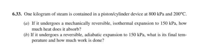 6.33. One kilogram of steam is contained in a piston/cylinder device at 800 kPa and 200°C.
(a) If it undergoes a mechanically reversible, isothermal expansion to 150 kPa, how
much heat does it absorb?
(b) If it undergoes a reversible, adiabatic expansion to 150 kPa, what is its final tem-
perature and how much work is done?