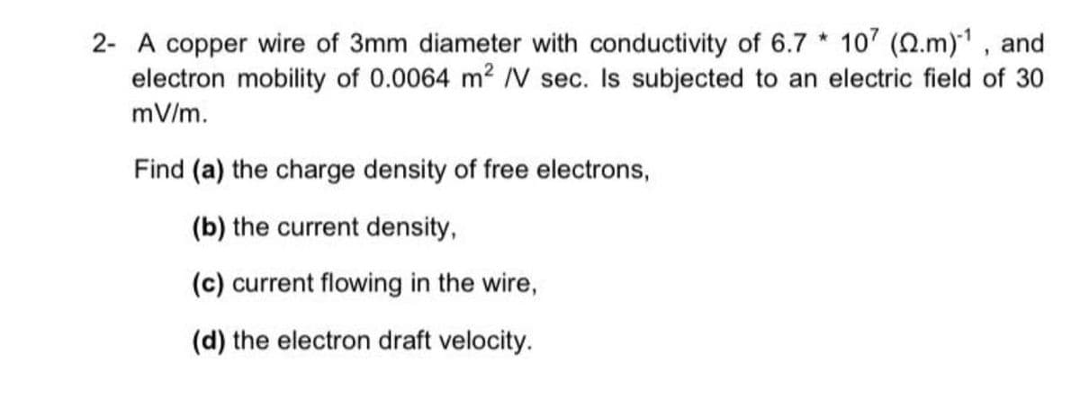 2- A copper wire of 3mm diameter with conductivity of 6.7 * 107 (2.m)1 , and
electron mobility of 0.0064 m2 V sec. Is subjected to an electric field of 30
mV/m.
Find (a) the charge density of free electrons,
(b) the current density,
(c) current flowing in the wire,
(d) the electron draft velocity.
