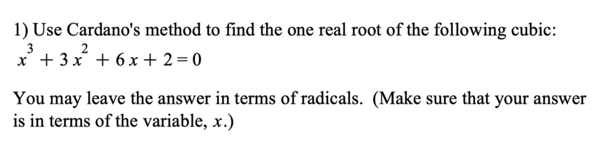 1) Use Cardano's method to find the one real root of the following cubic:
3
2
x + 3x + 6x+2=0
You may leave the answer in terms of radicals. (Make sure that your answer
is in terms of the variable, x.)