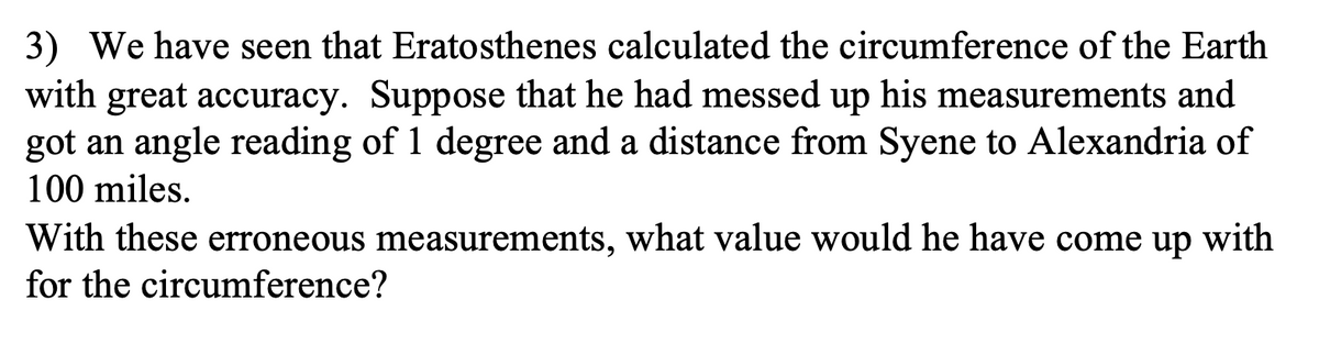 3) We have seen that Eratosthenes calculated the circumference of the Earth
with great accuracy. Suppose that he had messed up his measurements and
got an angle reading of 1 degree and a distance from Syene to Alexandria of
100 miles.
With these erroneous measurements, what value would he have come up with
for the circumference?