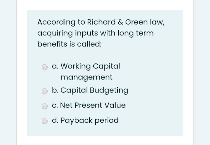 According to Richard & Green law,
acquiring inputs with long term
benefits is called:
a. Working Capital
management
b. Capital Budgeting
c. Net Present Value
d. Payback period
