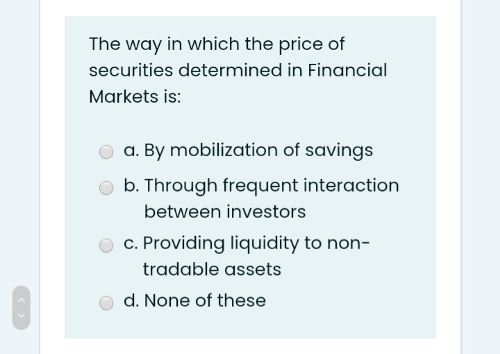 The way in which the price of
securities determined in Financial
Markets is:
a. By mobilization of savings
b. Through frequent interaction
between investors
c. Providing liquidity to non-
tradable assets
d. None of these
