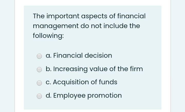 The important aspects of financial
management do not include the
following:
a. Financial decision
b. Increasing value of the firm
C. Acquisition of funds
d. Employee promotion
