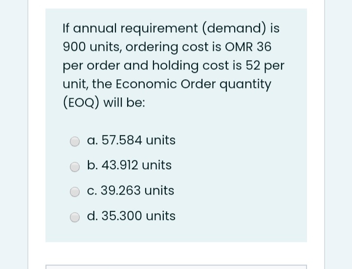 If annual requirement (demand) is
900 units, ordering cost is OMR 36
per order and holding cost is 52 per
unit, the Economic Order quantity
(EOQ) will be:
a. 57.584 units
b. 43.912 units
c. 39.263 units
d. 35.300 units
