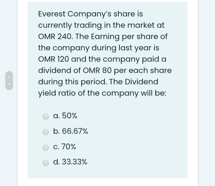 Everest Company's share is
currently trading in the market at
OMR 240. The Earning per share of
the company during last year is
OMR 120 and the company paid a
dividend of OMR 80 per each share
during this period. The Dividend
yield ratio of the company will be:
a. 50%
b. 66.67%
c. 70%
d. 33.33%
