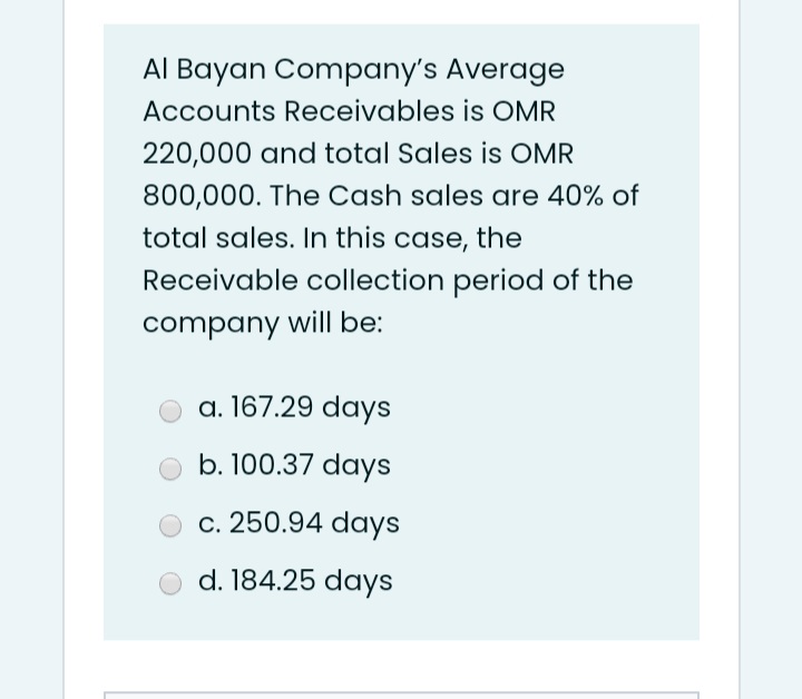 Al Bayan Company's Average
Accounts Receivables is OMR
220,000 and total Sales is OMR
800,000. The Cash sales are 40% of
total sales. In this case, the
Receivable collection period of the
company will be:
a. 167.29 days
b. 100.37 days
c. 250.94 days
d. 184.25 days
