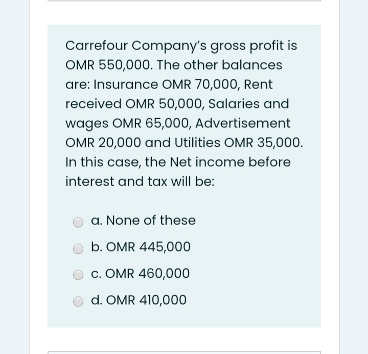 Carrefour Company's gross profit is
OMR 550,000. The other balances
are: Insurance OMR 70,000, Rent
received OMR 50,000, Salaries and
wages OMR 65,000, Advertisement
OMR 20,000 and Utilities OMR 35,000.
In this case, the Net income before
interest and tax will be:
a. None of these
b. OMR 445,000
c. OMR 460,000
d. OMR 410,000
