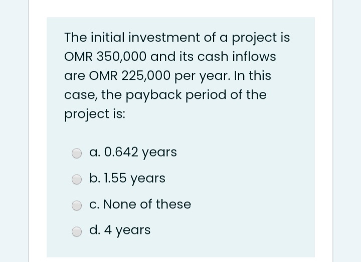 The initial investment of a project is
OMR 350,000 and its cash inflows
are OMR 225,000 per year. In this
case, the payback period of the
project is:
a. 0.642 yedrs
b. 1.55 years
c. None of these
d. 4 years
