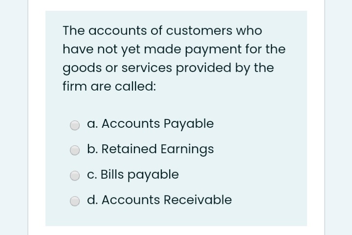 The accounts of customers who
have not yet made payment for the
goods or services provided by the
firm are called:
a. Accounts Payable
b. Retained Earnings
c. Bills payable
d. Accounts Receivable
