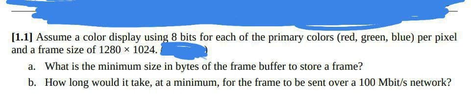 [1.1] Assume a color display using 8 bits for each of the primary colors (red, green, blue) per pixel
and a frame size of 1280 x 1024.
a. What is the minimum size in bytes of the frame buffer to store a frame?
b. How long would it take, at a minimum, for the frame to be sent over a 100 Mbit/s network?