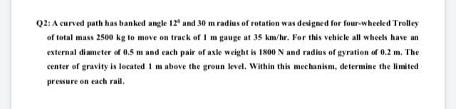 Q2: A curved path has banked angle 12° and 30 m radius of rotation was designed for four-wheeled Trolley
of total mass 2500 kg to move on track ofr 1 m gauge at 35 km/hr. For this vehicle all wheels have an
external diameter of 0.5 m and each pair of axle weight is 1800 N and radius of gyration of 0.2 m. The
center of gravity is located 1 m above the groun level. Within this mechanism, determine the limited
pressure on each rail.
