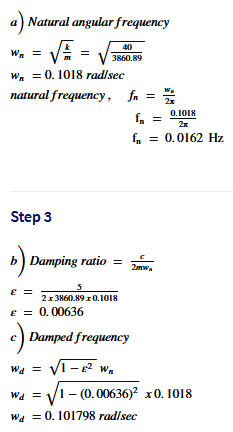 a) Natural angular frequency
40
W. =
3860.89
W. = 0. 1018 radlsec
natural frequency, fa =
2x
f.
0.1018
f, = 0.0162 Hz
Step 3
b) Damping ratio =
2mw.
E =
2x 3860.89 10.1018
E = 0.00636
c) Damped frequency
Wa = V1 - e wn
VI - (0.00636)? x0. 1018
Wa = 0. 101798 rad/sec
Wa
