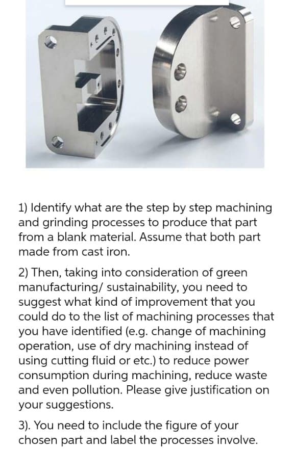 1) Identify what are the step by step machining
and grinding processes to produce that part
from a blank material. Assume that both part
made from cast iron.
2) Then, taking into consideration of green
manufacturing/ sustainability, you need to
suggest what kind of improvement that you
could do to the list of machining processes that
you have identified (e.g. change of machining
operation, use of dry machining instead of
using cutting fluid or etc.) to reduce power
consumption during machining, reduce waste
and even pollution. Please give justification on
your suggestions.
3). You need to include the figure of your
chosen part and label the processes involve.
