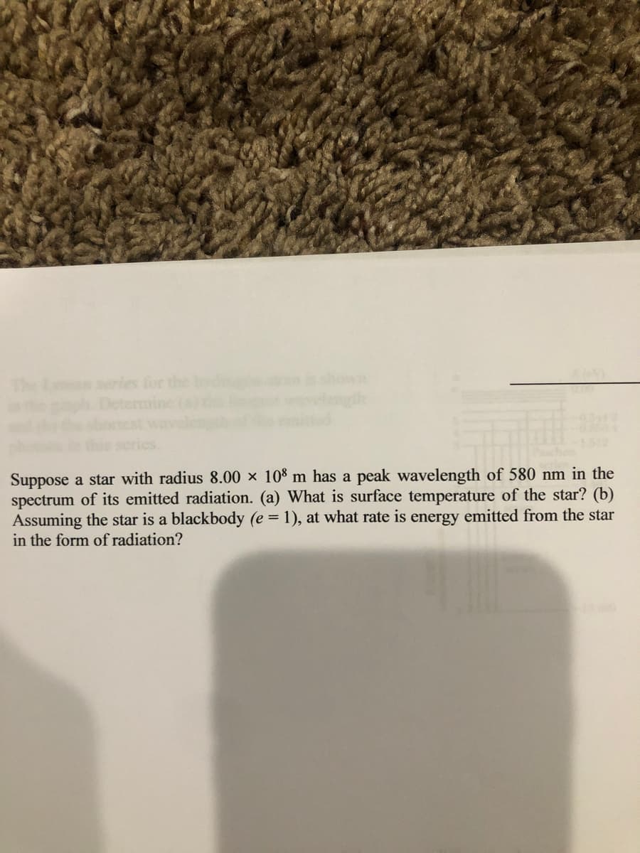 series for the
shown
Suppose a star with radius 8.00 × 108 m has a peak wavelength of 580 nm in the
spectrum of its emitted radiation. (a) What is surface temperature of the star? (b)
Assuming the star is a blackbody (e = 1), at what rate is energy emitted from the star
in the form of radiation?
