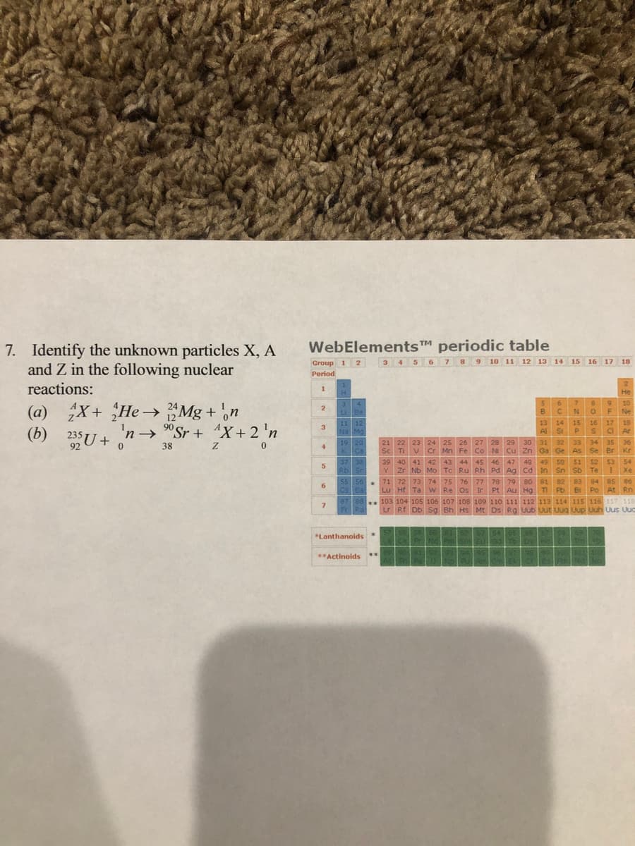 WebElementsT periodic table
7. Identify the unknown particles X, A
and Z in the following nuclear
reactions:
3 456 7 8 9 10 11 12 13 14 15 16 17 18
Group 1 2
Period
1.
He
9 10
F Ne
(a) X+ He→ "Mg + ,n
(b)
3
5.
6.
7.
LiBe
NO
12
90
11 12
3
13 14
A St
15
16
17 18
'n→ "Sr + 4X+ 2 'n
Na Mg
PSaAr
235 U +
92
21 22 23 24 25 26 27 28 29
Sc Ti
30 31 32 33 34 35 36
Mn Fe Co N Cu Zn Ga Ge As Se Br Kr
19 20
38
4.
Cr
37 38
48 49 50 51 52 53 54
in Sn Sb TeIXe
82 83 84 85 86
Lu Hf Ta W Re Os Ir Pt Au Hg TI Pb Bi Po At Rn
103 104 105 106 107 108 109 110 111 112 113 114 115 116 117 118
Lr Rf Db Sg Bh Hs Mt Ds Rg Uub Uut Uug Uup Uuh Uus Uud
39 40 41 42 43 44 45
46 47
5.
RbSr
Y.
Zr Nb Mo Tc Ru Rh Pd Ag Cd In
55 56
Csea
71 72 73 74
75 76 77 78 79
80 81
6.
**
7.
Fr Ra
578
5061
62 354
65
*Lanthanoids *
ToDy
304
**
**Actinoids
