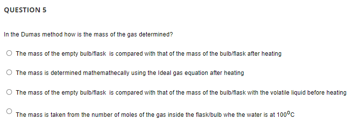 QUESTION 5
In the Dumas method how is the mass of the gas determined?
The mass of the empty bulb/flask is compared with that of the mass of the bulb/flask after heating
O The mass is determined mathemathecally using the Ideal gas equation after heating
O The mass of the empty bulb/flask is compared with that of the mass of the bulb/flask with the volatile liquid before heating
The mass is taken from the number of moles of the gas inside the flask/bulb whe the water is at 1000c
