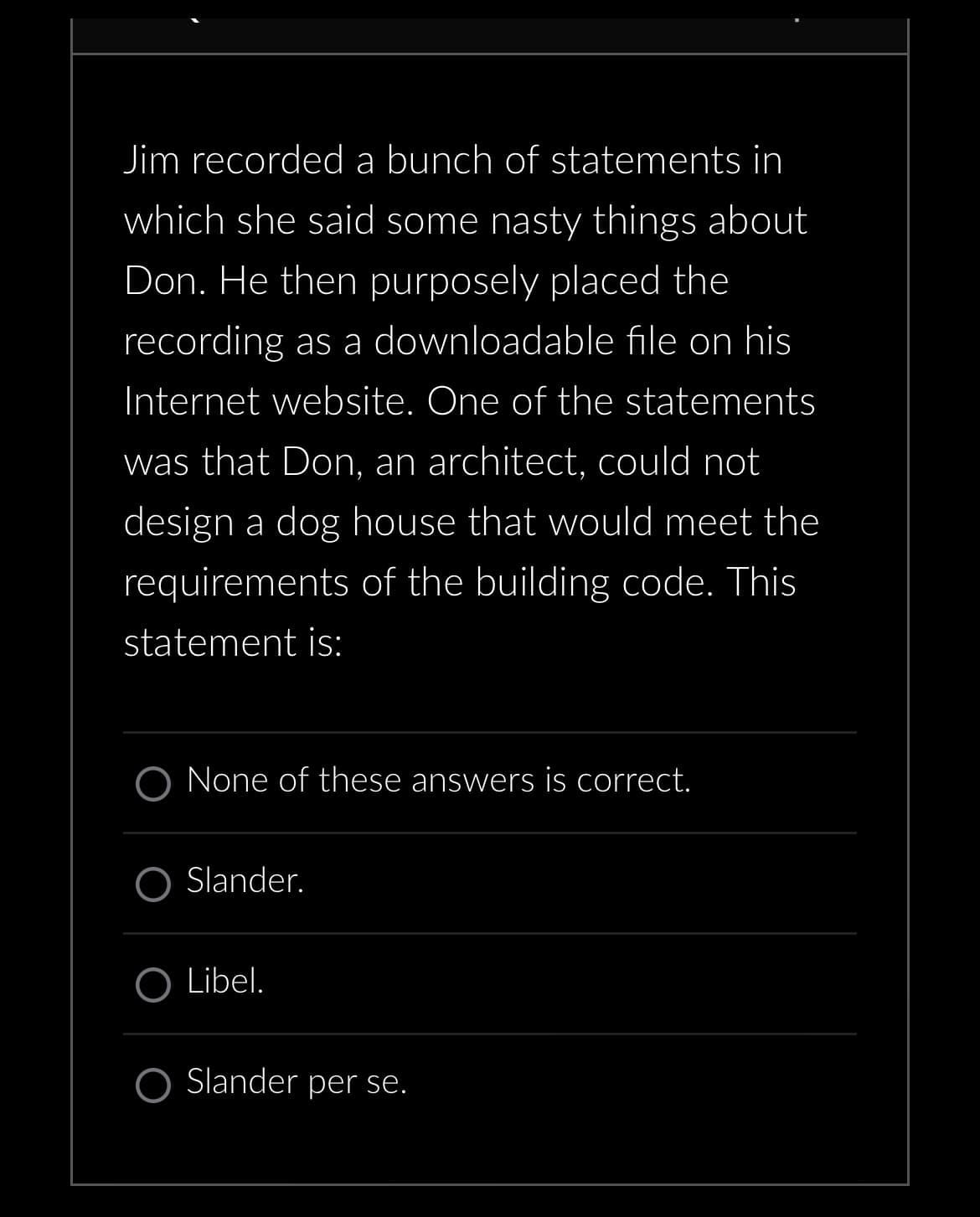 Jim recorded a bunch of statements in
which she said some nasty things about
Don. He then purposely placed the
recording as a downloadable file on his
Internet website. One of the statements
was that Don, an architect, could not
design a dog house that would meet the
requirements of the building code. This
statement is:
None of these answers is correct.
Slander.
Libel.
O Slander per se.