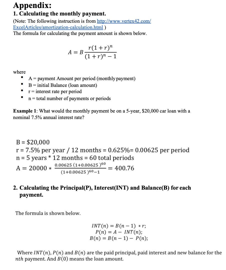 Appendix:
1. Calculating the monthly payment.
(Note: The following instruction is from http://www.vertex42.com/
ExcelArticles/amortization-calculation.html)
The formula for calculating the payment amount i shown below.
where
r(1+r)^
(1+r)n-1
A = B-
A = payment Amount per period (monthly payment)
B = initial Balance (loan amount)
r = interest rate per period
n = total number of payments or periods
Example 1: What would the monthly payment be on a 5-year, $20,000 car loan with a
nominal 7.5% annual interest rate?
B = $20,000
r = 7.5% per year / 12 months = 0.625%= 0.00625 per period
n = 5 years * 12 months = 60 total periods
0.00625 (1+0.00625)60
A = 20000 *
= 400.76
(1+0.00625 )60-1
2. Calculating the Principal(P), Interest(INT) and Balance(B) for each
payment.
The formula is shown below.
INT(n) = B(n-1) *r;
P(n) = A
INT(n);
B(n)= B(n-1) - P(n);
Where INT (n), P (n) and B(n) are the paid principal, paid interest and new balance for the
nth payment. And B (0) means the loan amount.