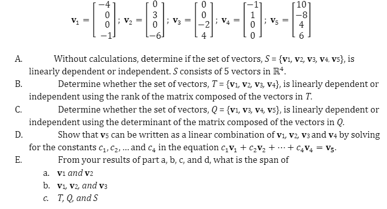 10
3
1
V5
-8
4
V1
V2
V3
-2
V4
4
6.
A.
Without calculations, determine if the set of vectors, S = {v1, v2, v3, V4, v5}, is
linearly dependent or independent. S consists of 5 vectors in R*.
В.
Determine whether the set of vectors, T = {v1, v2, V3, V4}, is linearly dependent or
independent using the rank of the matrix composed of the vectors in T.
С.
Determine whether the set of vectors, Q = {v1, v3, V4, V5}, is linearly dependent or
independent using the determinant of the matrix composed of the vectors in Q.
D.
Show that vs can be written as a linear combination of v1, v2, v3 and v4 by solving
for the constants C1, C2, ... and c, in the equation c, v, + C2V2 + …-+ C4V4 = V5.
From your results of part a, b, c, and d, what is the span of
a. vi and v2
b. Vi, V2, and v3
с. Т, Q, аnd S
Е.
