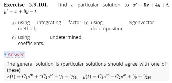 Exercise 3.9.101.
Find a particular solution to r' = 5x + 4y + t,
y' = x + 8y – t.
a) using integrating factor b) using
method,
eigenvector
decomposition,
c) using
coefficients.
undetermined
Answer
The general solution is (particular solutions should agree with one of
these):
a(t) = Ciet + 4C2 - 3 - 4. y(t) = Ciet – C2e# +% + 216
