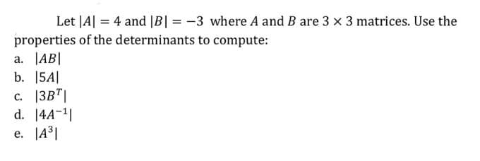 Let |A| = 4 and |B| = -3 where A and B are 3 x 3 matrices. Use the
properties of the determinants to compute:
a. |AB|
b. 15A|
c. |3B"|
d. 14A-1|
e. |43|
