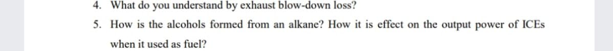 4. What do you understand by exhaust blow-down loss?
5. How is the alcohols formed from an alkane? How it is effect on the output power of ICES
when it used as fuel?
