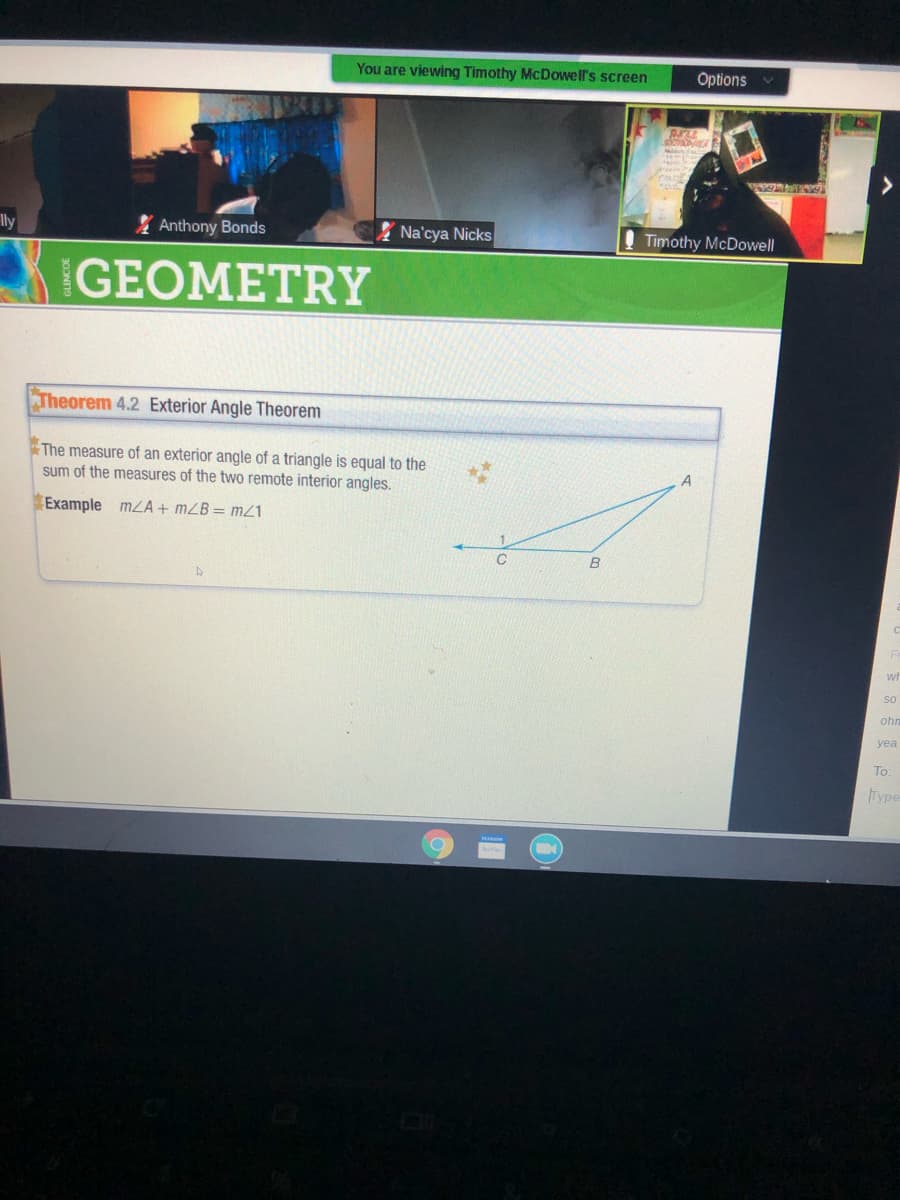 You are viewing Timothy McDowell's screen
Options
Ily
Anthony Bonds
Na'cya Nicks
Timothy McDowell
GEOMETRY
Theorem 4.2 Exterior Angle Theorem
The measure of an exterior angle of a triangle is equal to the
A
sum of the measures of the two remote interior angles.
Example mLA + mZB= mZ1
B
wi
so
ohr
yea
To:
Type
