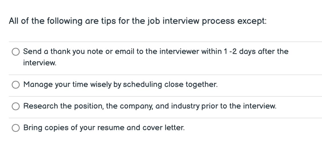 All of the following are tips for the job interview process except:
Send a thank you note or email to the interviewer within 1-2 days after the
interview.
Manage your time wisely by scheduling close together.
Research the position, the company, and industry prior to the interview.
Bring copies of your resume and cover letter.