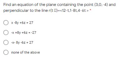 Find an equation of the plane containing the point (3,0,-4) and
perpendicular to the line r(t D)=<12-t,1-8t,4-6t > *
O x-8y +6z = 27
O -x +8y +6z = -27
O -x- 8y -6z = 27
O none of the above
