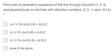 Find a set of parametric equations of the line through the point (1,-2, 3)
and perpendicular to the lines with direction numbers <2, 3, -1>and <0,1,4>
O (x+1)/13= (y+2)/(-8) = (z-3)/2
O (x-1)/13= (y+2)/(8) = (z-3)/2
O (x-1)/13= (y+2)/(-8) = (z-3)/2
none of the above
