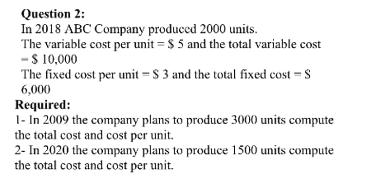 Question 2:
In 2018 ABC Company produced 2000 units.
The variable cost per unit = $ 5 and the total variable cost
= $ 10,000
The fixed cost per unit = $ 3 and the total fixed cost = $
6,000
Required:
1- In 2009 the company plans to produce 3000 units compute
the total cost and cost per unit.
2- In 2020 the company plans to produce 1500 units compute
the total cost and cost per unit.
